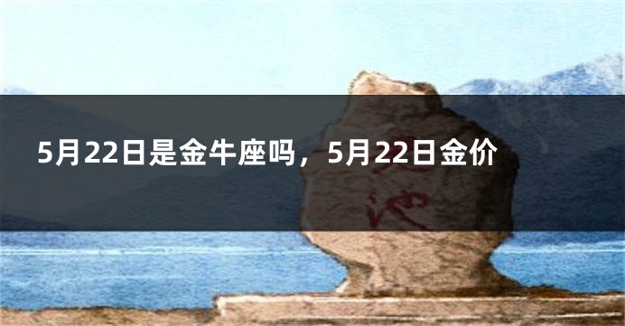5月22日是金牛座吗，5月22日金价