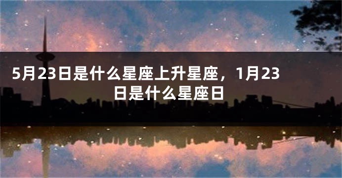5月23日是什么星座上升星座，1月23日是什么星座日