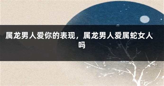 属龙男人爱你的表现，属龙男人爱属蛇女人吗