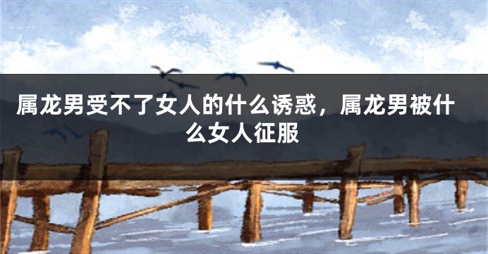 属龙男受不了女人的什么诱惑，属龙男被什么女人征服