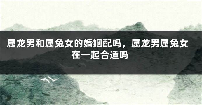 属龙男和属兔女的婚姻配吗，属龙男属兔女在一起合适吗