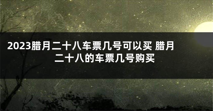 2023腊月二十八车票几号可以买 腊月二十八的车票几号购买