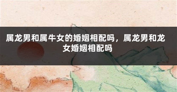 属龙男和属牛女的婚姻相配吗，属龙男和龙女婚姻相配吗