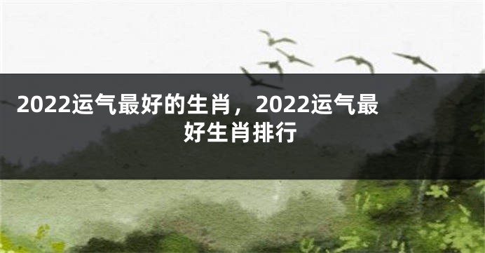 2022运气最好的生肖，2022运气最好生肖排行