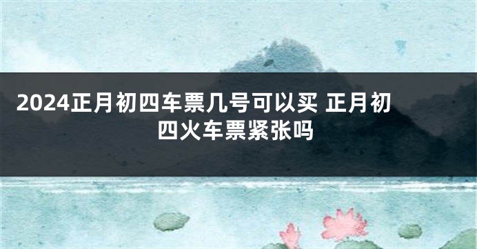 2024正月初四车票几号可以买 正月初四火车票紧张吗