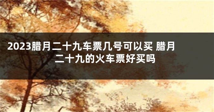 2023腊月二十九车票几号可以买 腊月二十九的火车票好买吗