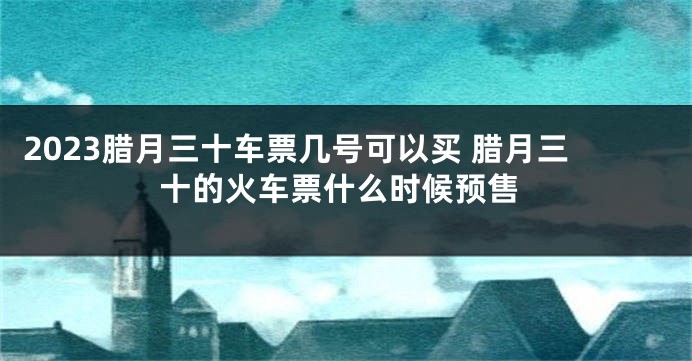 2023腊月三十车票几号可以买 腊月三十的火车票什么时候预售