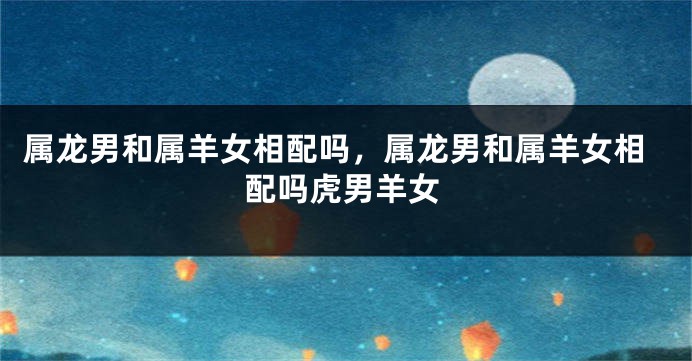 属龙男和属羊女相配吗，属龙男和属羊女相配吗虎男羊女