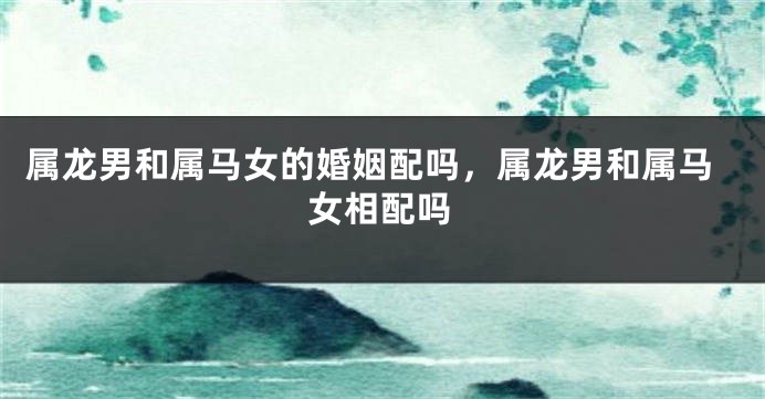 属龙男和属马女的婚姻配吗，属龙男和属马女相配吗
