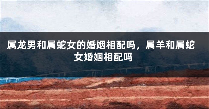 属龙男和属蛇女的婚姻相配吗，属羊和属蛇女婚姻相配吗