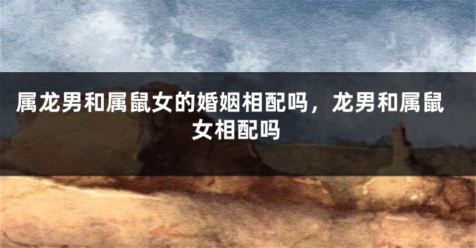 属龙男和属鼠女的婚姻相配吗，龙男和属鼠女相配吗