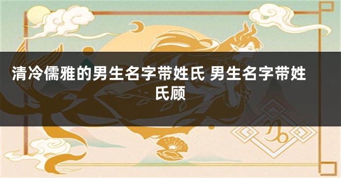 清冷儒雅的男生名字带姓氏 男生名字带姓氏顾