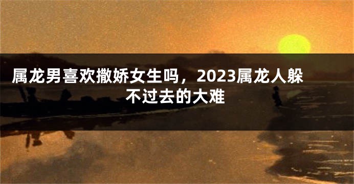 属龙男喜欢撒娇女生吗，2023属龙人躲不过去的大难