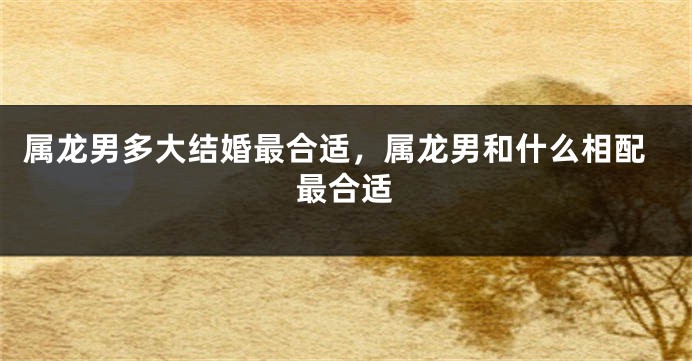 属龙男多大结婚最合适，属龙男和什么相配最合适