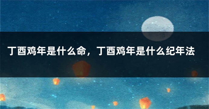 丁酉鸡年是什么命，丁酉鸡年是什么纪年法