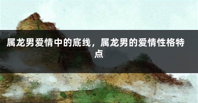 属龙男爱情中的底线，属龙男的爱情性格特点