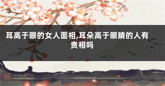 耳高于眼的女人面相,耳朵高于眼睛的人有贵相吗