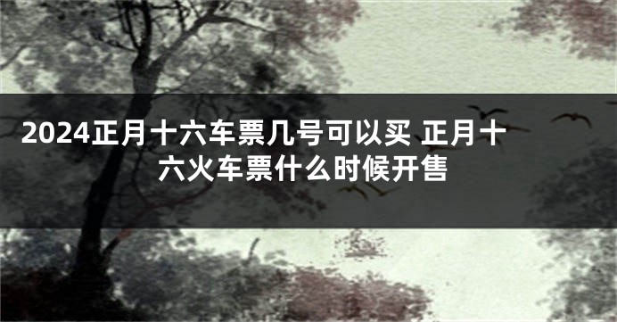 2024正月十六车票几号可以买 正月十六火车票什么时候开售