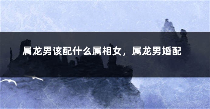 属龙男该配什么属相女，属龙男婚配