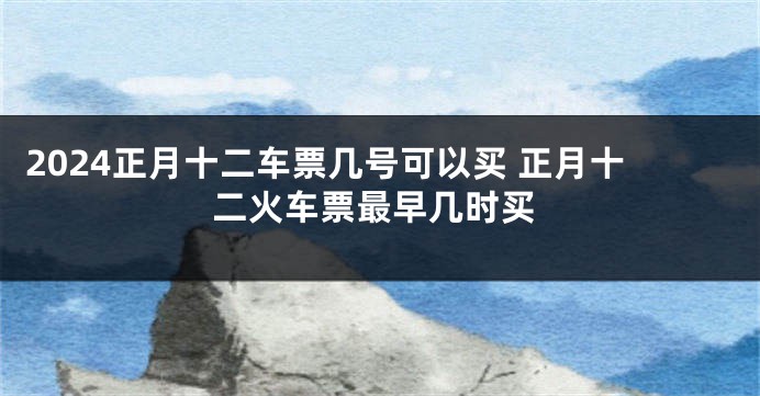 2024正月十二车票几号可以买 正月十二火车票最早几时买