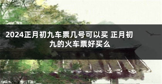 2024正月初九车票几号可以买 正月初九的火车票好买么