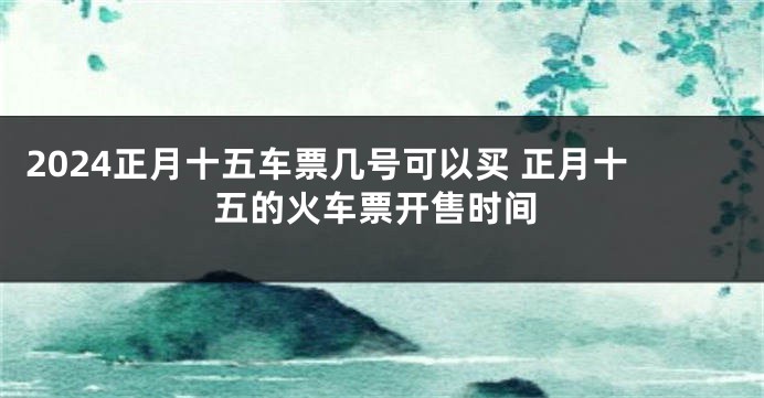 2024正月十五车票几号可以买 正月十五的火车票开售时间