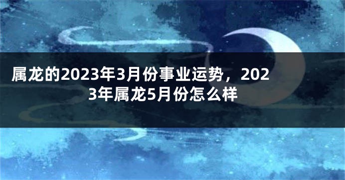 属龙的2023年3月份事业运势，2023年属龙5月份怎么样