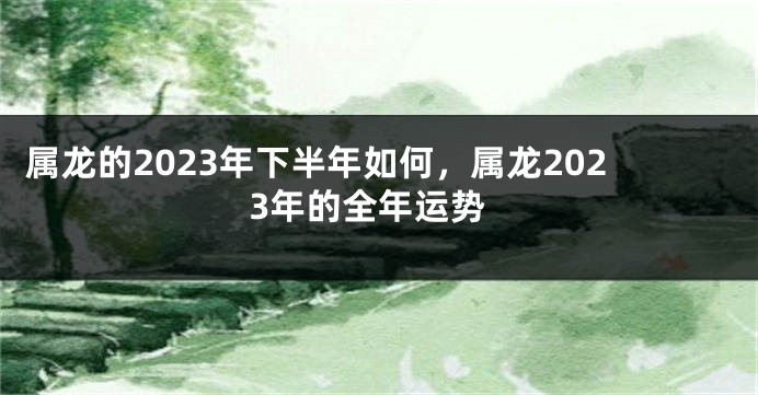 属龙的2023年下半年如何，属龙2023年的全年运势