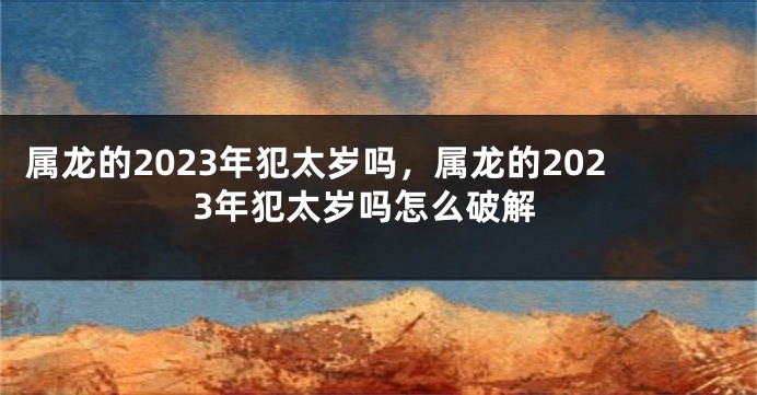 属龙的2023年犯太岁吗，属龙的2023年犯太岁吗怎么破解