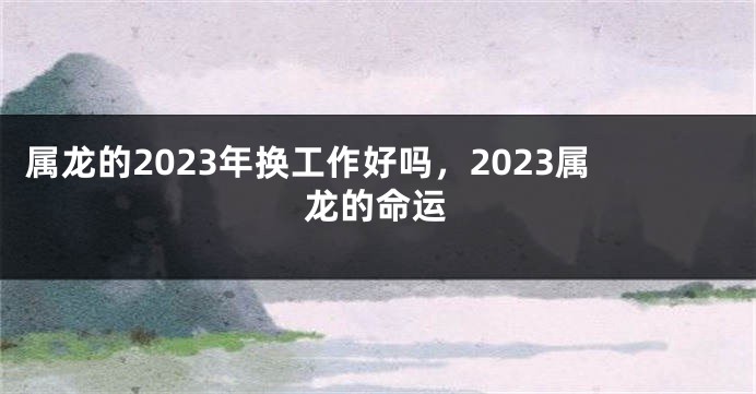 属龙的2023年换工作好吗，2023属龙的命运