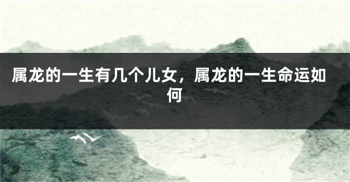 属龙的一生有几个儿女，属龙的一生命运如何
