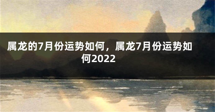 属龙的7月份运势如何，属龙7月份运势如何2022