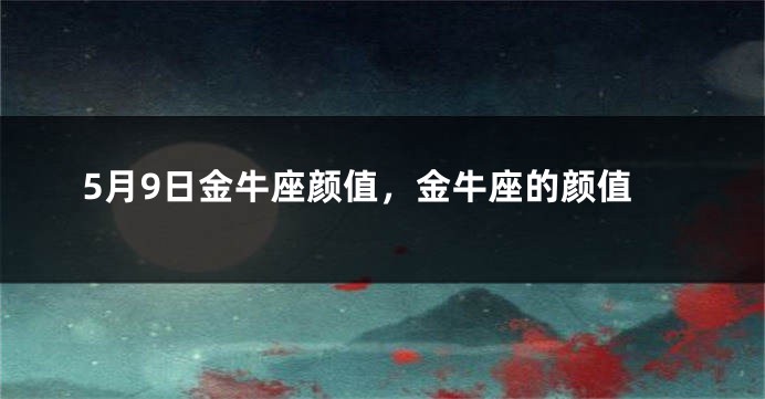 5月9日金牛座颜值，金牛座的颜值