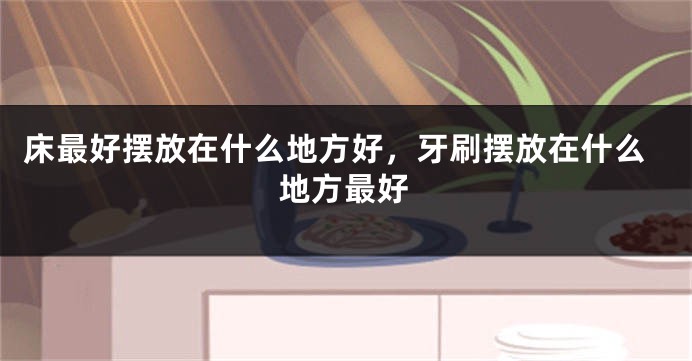 床最好摆放在什么地方好，牙刷摆放在什么地方最好