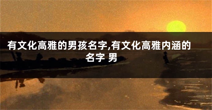 有文化高雅的男孩名字,有文化高雅内涵的名字 男