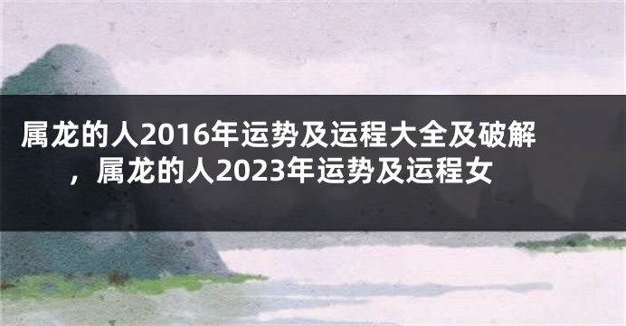 属龙的人2016年运势及运程大全及破解，属龙的人2023年运势及运程女