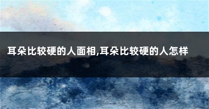 耳朵比较硬的人面相,耳朵比较硬的人怎样