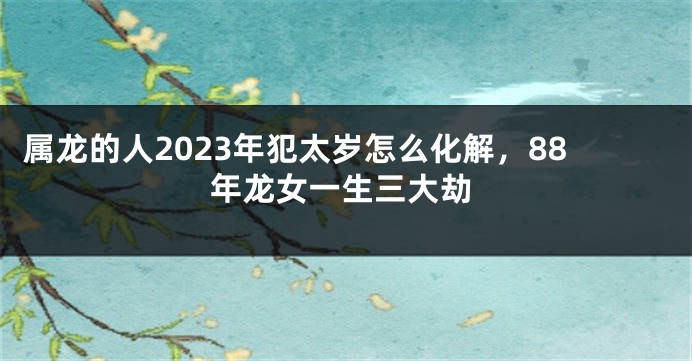 属龙的人2023年犯太岁怎么化解，88年龙女一生三大劫