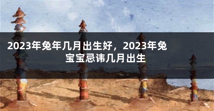 2023年兔年几月出生好，2023年兔宝宝忌讳几月出生