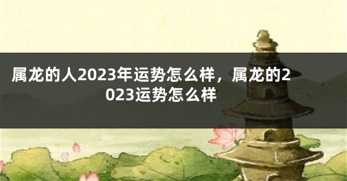 属龙的人2023年运势怎么样，属龙的2023运势怎么样