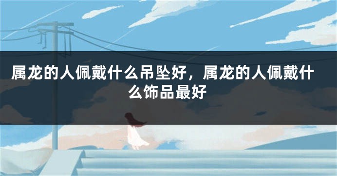 属龙的人佩戴什么吊坠好，属龙的人佩戴什么饰品最好