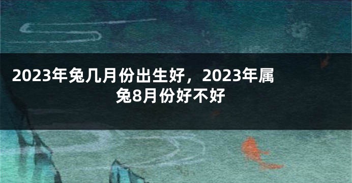 2023年兔几月份出生好，2023年属兔8月份好不好