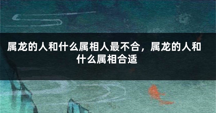 属龙的人和什么属相人最不合，属龙的人和什么属相合适