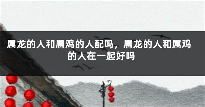 属龙的人和属鸡的人配吗，属龙的人和属鸡的人在一起好吗