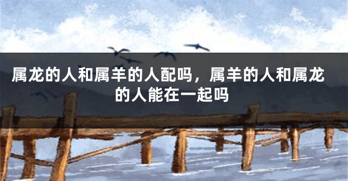 属龙的人和属羊的人配吗，属羊的人和属龙的人能在一起吗