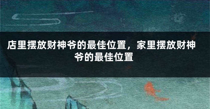 店里摆放财神爷的最佳位置，家里摆放财神爷的最佳位置