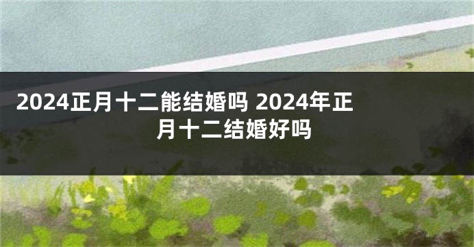 2024正月十二能结婚吗 2024年正月十二结婚好吗
