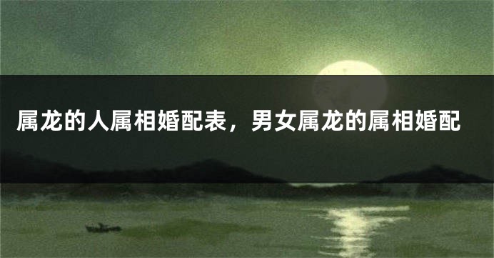 属龙的人属相婚配表，男女属龙的属相婚配