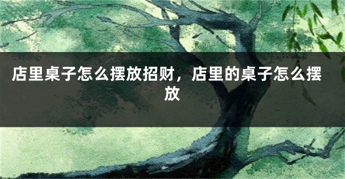 店里桌子怎么摆放招财，店里的桌子怎么摆放
