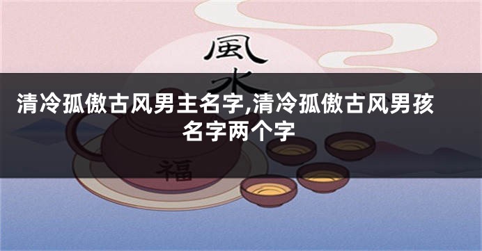 清冷孤傲古风男主名字,清冷孤傲古风男孩名字两个字